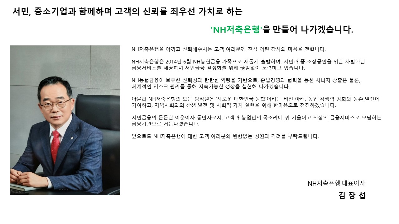서민, 중소기업과 함께하며 고객의 신뢰를 최우선 가치로 하는 'NH저축은행'을 만들어 나가겠습니다. NH저축은행을 아끼고 신뢰해주시는 고객 여러분께 진심 어린 감사의 마음을 전합니다. NH저축은행은 2014년 6월 NH농협금융 가족으로 새롭게 출발하여, 서민과 중ㆍ소상공인을 위한 차별화된 금융서비스를 제공하며 서민금융 활성화를 위해 끊임없이 노력하고 있습니다. NH농협금융이 보유한 신뢰성과 탄탄한 역량을 기반으로, 준법경영과 협력을 통한 시너지 창출은 물론, 체계적인 리스크 관리를 통해 지속가능한 성장을 실현해 나가겠습니다. 아울러 NH저축은행의 모든 임직원은「새로운 대한민국 농협」이라는 비전 아래, 농업 경쟁력 강화와 농촌 발전에 기여하고, 지역사회와의 상생 발전 및 사회적 가치 실현을 위해 한마음으로 정진하겠습니다. 서민금융의 든든한 이웃이자 동반자로서, 고객과 농업인의 목소리에 귀 기울이고 최상의 금융서비스로 보답하는 금융기관으로 거듭나겠습니다. 앞으로도 NH저축은행에 대한 고객 여러분의 변함없는 성원와 격려를 부탁드립니다. 2025년 1월 1일 NH저축은행 대표이사 김장섭